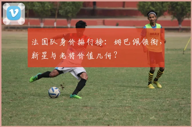 法国队身价排行榜:姆巴佩领衔,新星与老将价值几何?