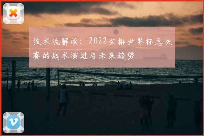 技术流解读：2022女排世界杯总决赛的战术演进与未来趋势
