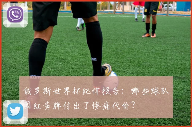 俄罗斯世界杯纪律报告：哪些球队因红黄牌付出了惨痛代价？