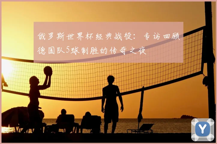 俄罗斯世界杯经典战役：专访回顾德国队5球制胜的传奇之夜