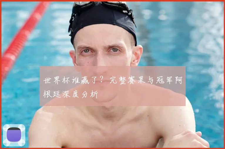 世界杯谁赢了？完整赛果与冠军阿根廷深度分析