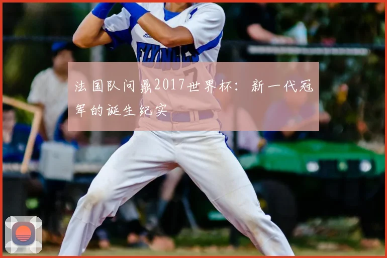 法国队问鼎2017世界杯:新一代冠军的诞生纪实
