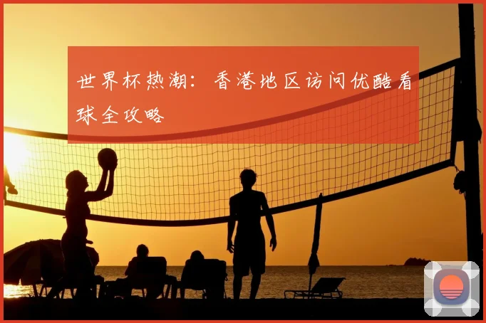世界杯热潮:香港地区访问优酷看球全攻略