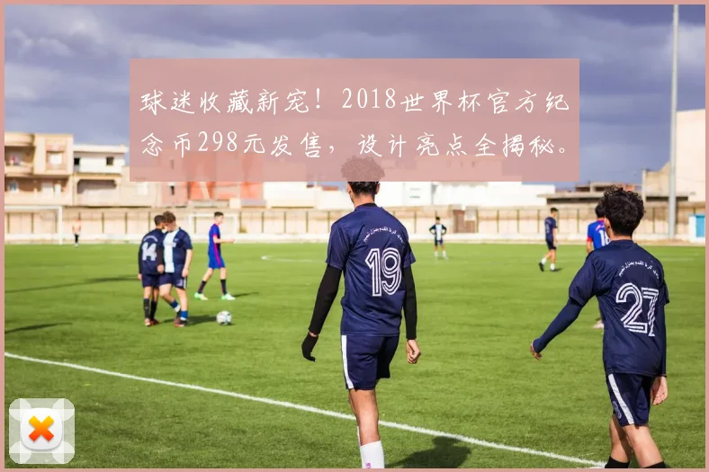 球迷收藏新宠！2018世界杯官方纪念币298元发售，设计亮点全揭秘。