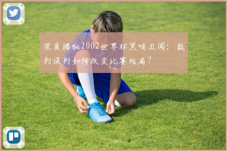 深度揭秘2002世界杯黑哨丑闻:裁判误判如何改变比赛结局?