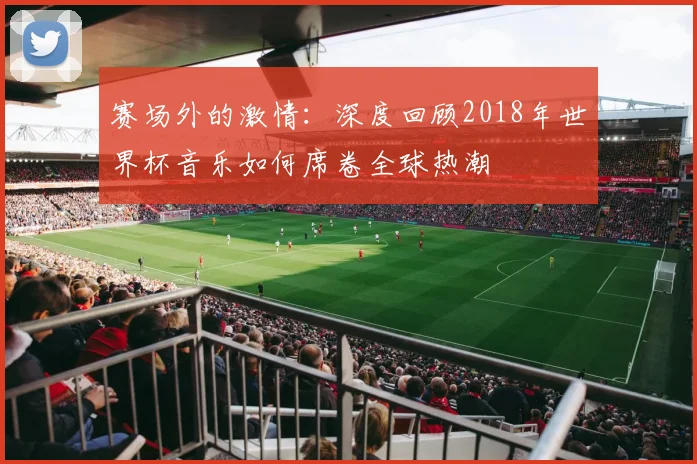 赛场外的激情:深度回顾2018年世界杯音乐如何席卷全球热潮