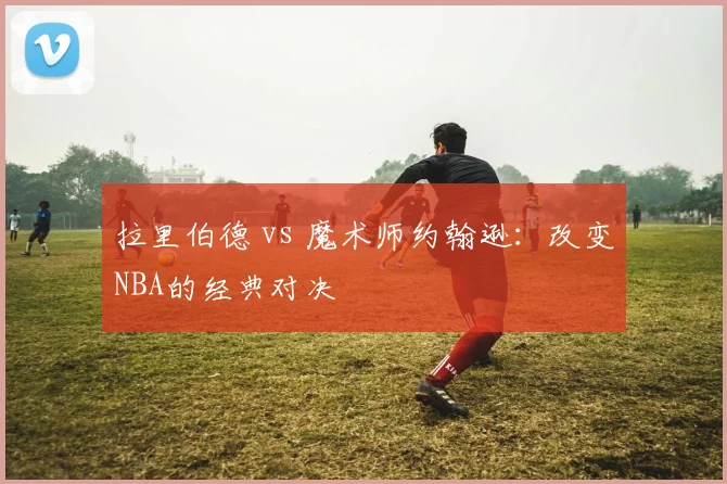 拉里伯德 vs 魔术师约翰逊:改变NBA的经典对决