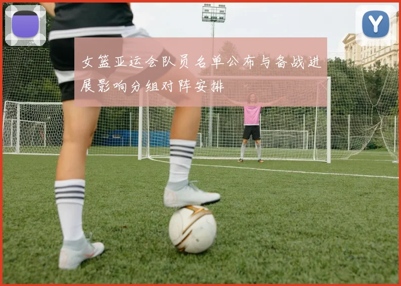 女篮亚运会队员名单公布与备战进展影响分组对阵安排