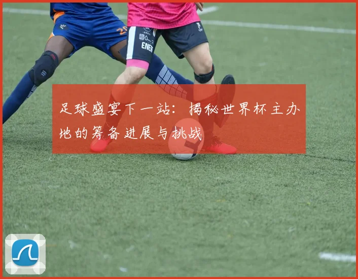足球盛宴下一站：揭秘世界杯主办地的筹备进展与挑战
