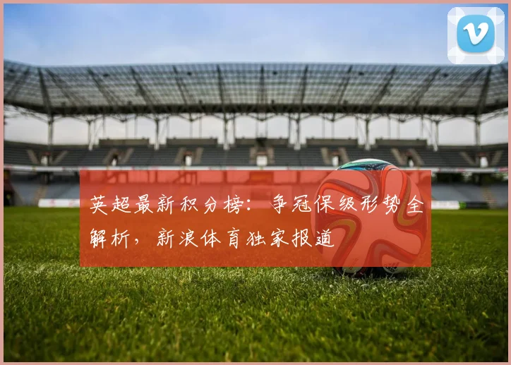 英超最新积分榜:争冠保级形势全解析,新浪体育独家报道