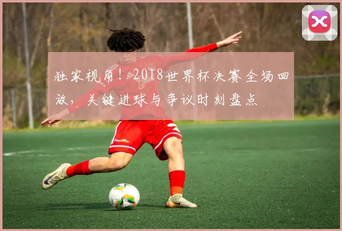 独家视角!2018世界杯决赛全场回放,关键进球与争议时刻盘点