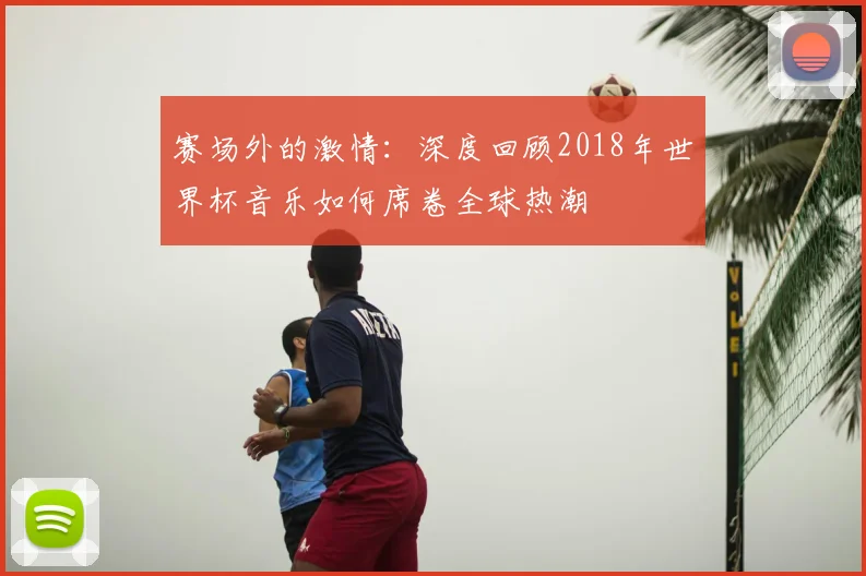赛场外的激情:深度回顾2018年世界杯音乐如何席卷全球热潮