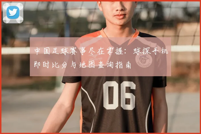 中国足球赛事尽在掌握:球探手机即时比分与地图查询指南