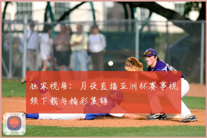 独家视角:月夜直播亚洲杯赛事视频下载与精彩集锦