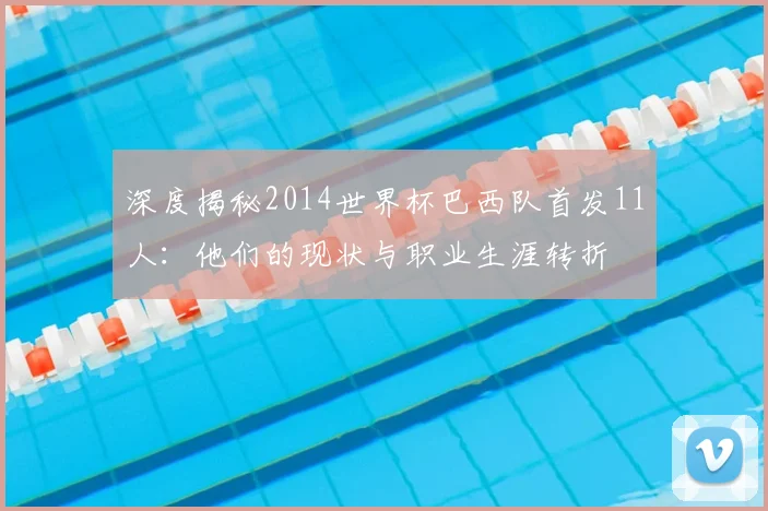 深度揭秘2014世界杯巴西队首发11人:他们的现状与职业生涯转折