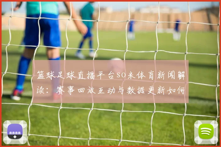 篮球足球直播平台so米体育新闻解读:赛事回放互动与数据更新如何影响观赛体验